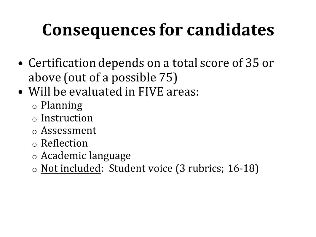 Consequences for candidates Certification depends on a total score of 35 or above (out of a possible 75) Will be evaluated in FIVE areas: o Planning o Instruction o Assessment o Reflection o Academic language o Not included: Student voice (3 rubrics; 16-18)