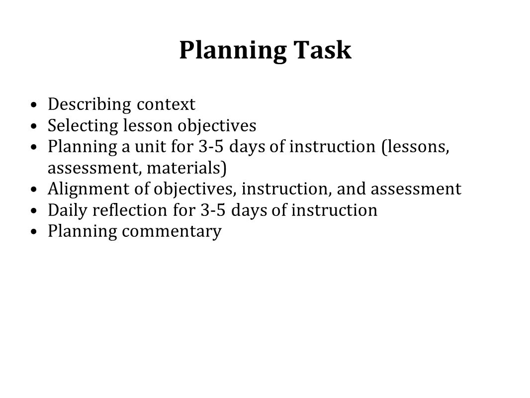 Planning Task Describing context Selecting lesson objectives Planning a unit for 3-5 days of instruction (lessons, assessment, materials) Alignment of objectives, instruction, and assessment Daily reflection for 3-5 days of instruction Planning commentary
