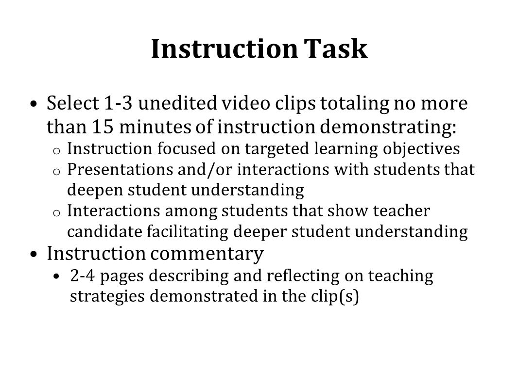 Instruction Task Select 1-3 unedited video clips totaling no more than 15 minutes of instruction demonstrating: o Instruction focused on targeted learning objectives o Presentations and/or interactions with students that deepen student understanding o Interactions among students that show teacher candidate facilitating deeper student understanding Instruction commentary 2-4 pages describing and reflecting on teaching strategies demonstrated in the clip(s)