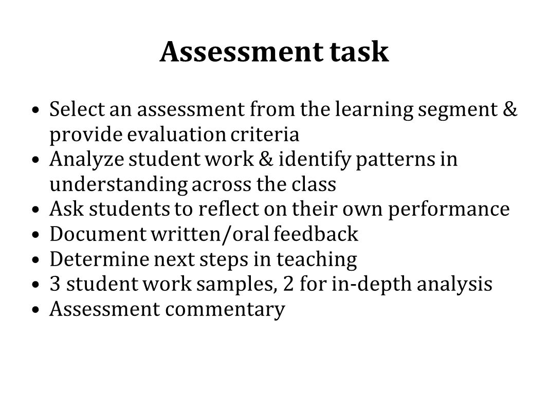 Assessment task Select an assessment from the learning segment & provide evaluation criteria Analyze student work & identify patterns in understanding across the class Ask students to reflect on their own performance Document written/oral feedback Determine next steps in teaching 3 student work samples, 2 for in-depth analysis Assessment commentary