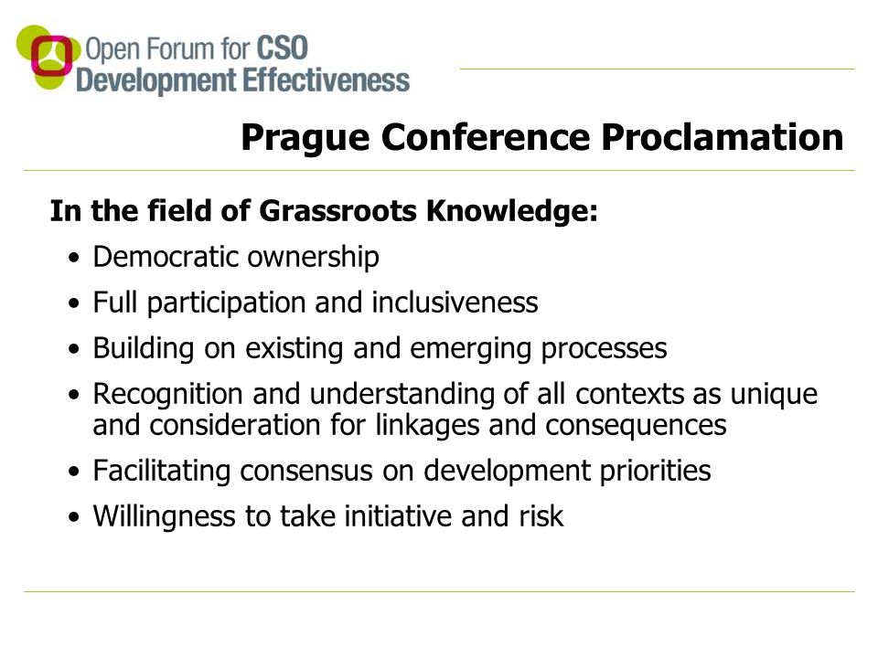 Prague Conference Proclamation In the field of Grassroots Knowledge: Democratic ownership Full participation and inclusiveness Building on existing and emerging processes Recognition and understanding of all contexts as unique and consideration for linkages and consequences Facilitating consensus on development priorities Willingness to take initiative and risk