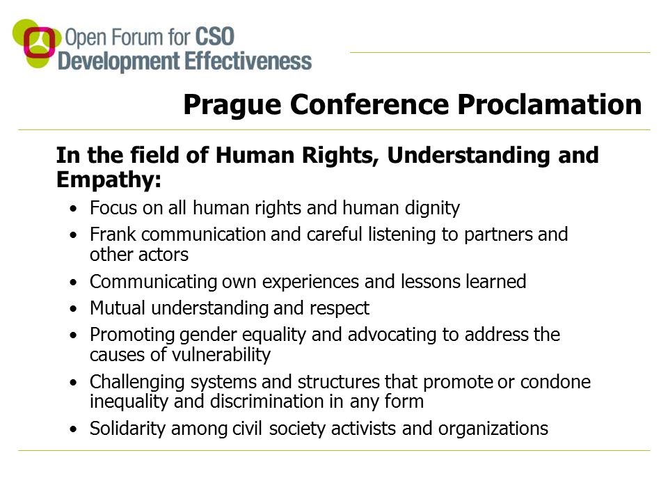 Prague Conference Proclamation In the field of Human Rights, Understanding and Empathy: Focus on all human rights and human dignity Frank communication and careful listening to partners and other actors Communicating own experiences and lessons learned Mutual understanding and respect Promoting gender equality and advocating to address the causes of vulnerability Challenging systems and structures that promote or condone inequality and discrimination in any form Solidarity among civil society activists and organizations