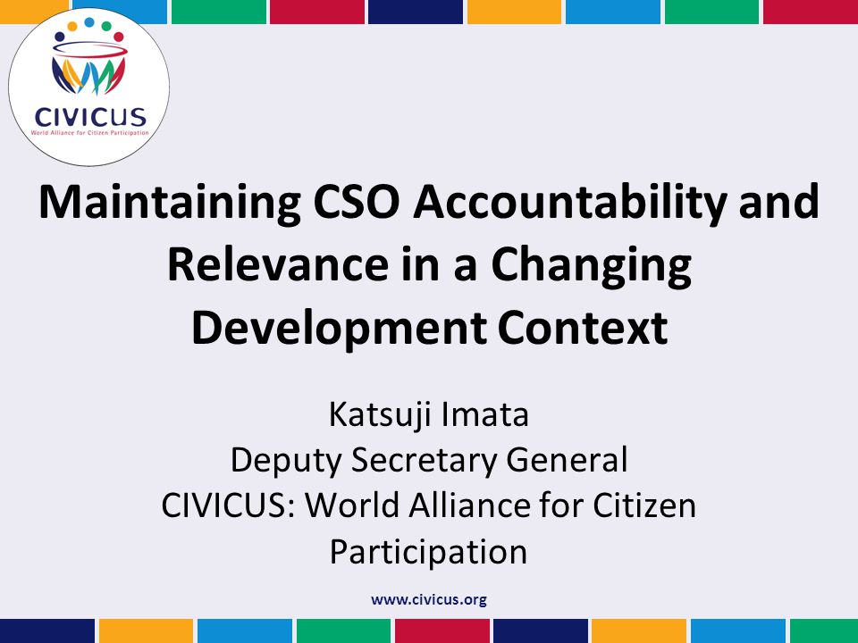 Maintaining CSO Accountability and Relevance in a Changing Development Context Katsuji Imata Deputy Secretary General CIVICUS: World Alliance for Citizen Participation