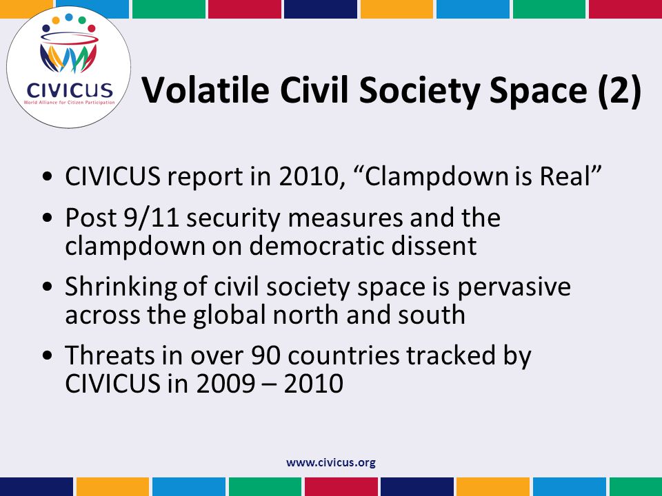 Volatile Civil Society Space (2) CIVICUS report in 2010, Clampdown is Real Post 9/11 security measures and the clampdown on democratic dissent Shrinking of civil society space is pervasive across the global north and south Threats in over 90 countries tracked by CIVICUS in 2009 – 2010