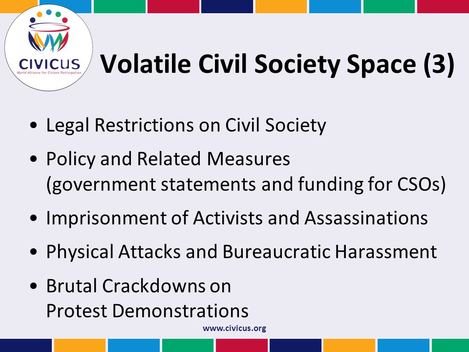 Volatile Civil Society Space (3) Legal Restrictions on Civil Society Policy and Related Measures (government statements and funding for CSOs) Imprisonment of Activists and Assassinations Physical Attacks and Bureaucratic Harassment Brutal Crackdowns on Protest Demonstrations
