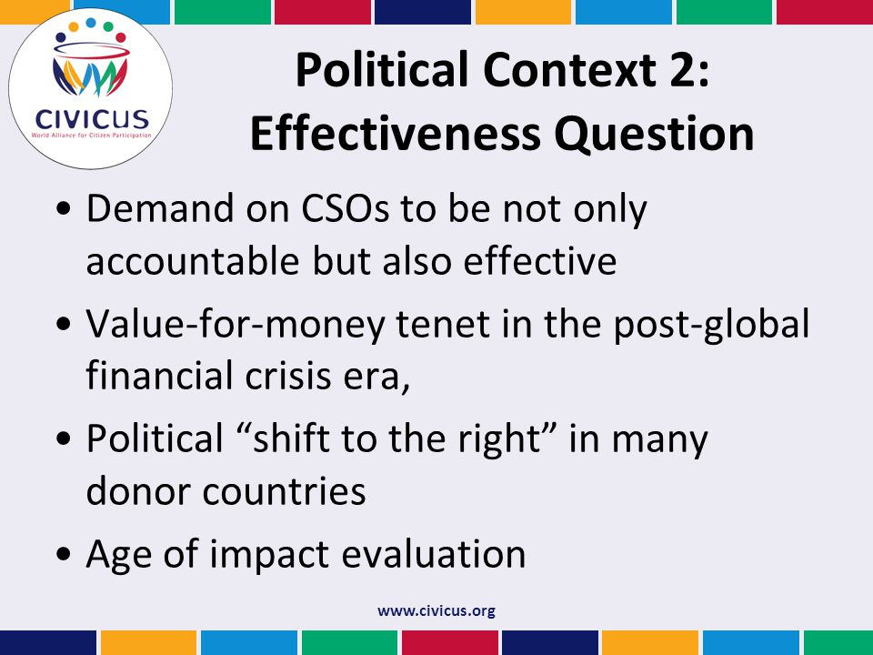 Political Context 2: Effectiveness Question Demand on CSOs to be not only accountable but also effective Value-for-money tenet in the post-global financial crisis era, Political shift to the right in many donor countries Age of impact evaluation