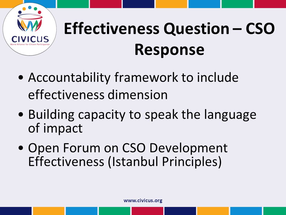 Effectiveness Question – CSO Response Accountability framework to include effectiveness dimension Building capacity to speak the language of impact Open Forum on CSO Development Effectiveness (Istanbul Principles)