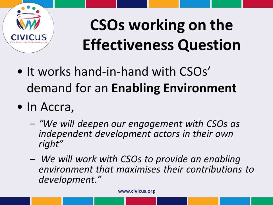 CSOs working on the Effectiveness Question It works hand-in-hand with CSOs’ demand for an Enabling Environment In Accra, – We will deepen our engagement with CSOs as independent development actors in their own right – We will work with CSOs to provide an enabling environment that maximises their contributions to development. Open Forum on CSO Development Effectiveness (Istanbul Principles)