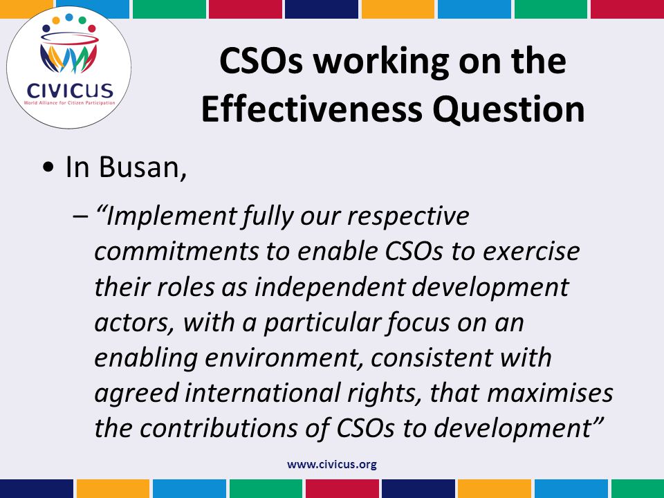 CSOs working on the Effectiveness Question In Busan, – Implement fully our respective commitments to enable CSOs to exercise their roles as independent development actors, with a particular focus on an enabling environment, consistent with agreed international rights, that maximises the contributions of CSOs to development