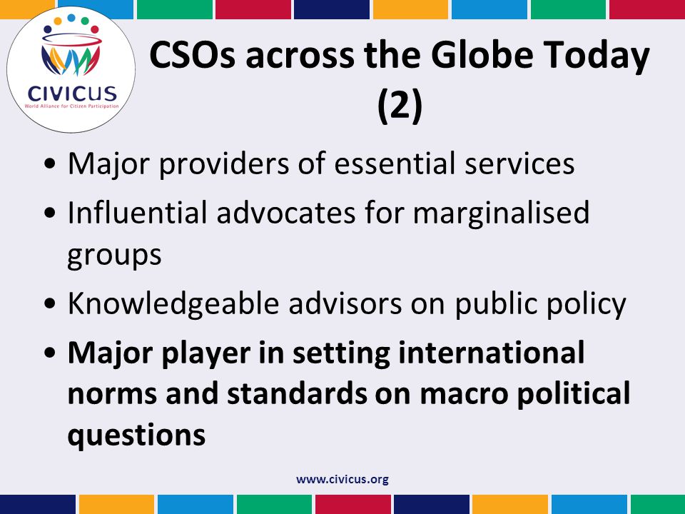 CSOs across the Globe Today (2) Major providers of essential services Influential advocates for marginalised groups Knowledgeable advisors on public policy Major player in setting international norms and standards on macro political questions