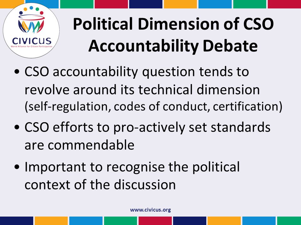 Political Dimension of CSO Accountability Debate CSO accountability question tends to revolve around its technical dimension (self-regulation, codes of conduct, certification) CSO efforts to pro-actively set standards are commendable Important to recognise the political context of the discussion