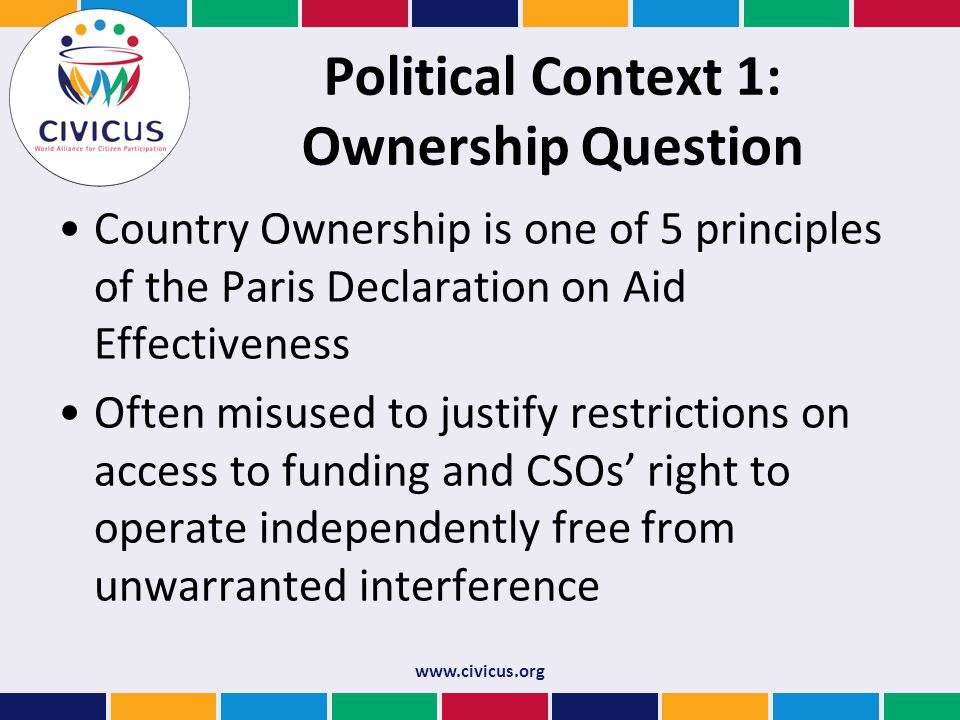 Political Context 1: Ownership Question Country Ownership is one of 5 principles of the Paris Declaration on Aid Effectiveness Often misused to justify restrictions on access to funding and CSOs’ right to operate independently free from unwarranted interference