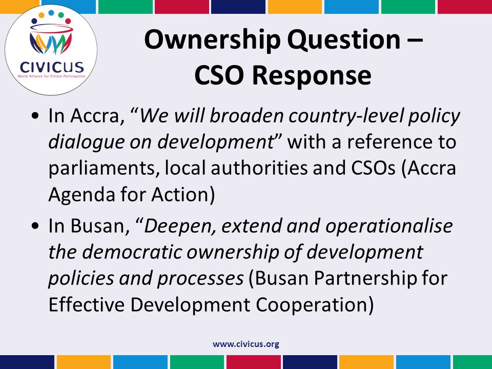 Ownership Question – CSO Response In Accra, We will broaden country-level policy dialogue on development with a reference to parliaments, local authorities and CSOs (Accra Agenda for Action) In Busan, Deepen, extend and operationalise the democratic ownership of development policies and processes (Busan Partnership for Effective Development Cooperation)