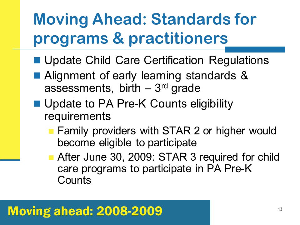 13 Moving Ahead: Standards for programs & practitioners Update Child Care Certification Regulations Alignment of early learning standards & assessments, birth – 3 rd grade Update to PA Pre-K Counts eligibility requirements Family providers with STAR 2 or higher would become eligible to participate After June 30, 2009: STAR 3 required for child care programs to participate in PA Pre-K Counts Moving ahead: