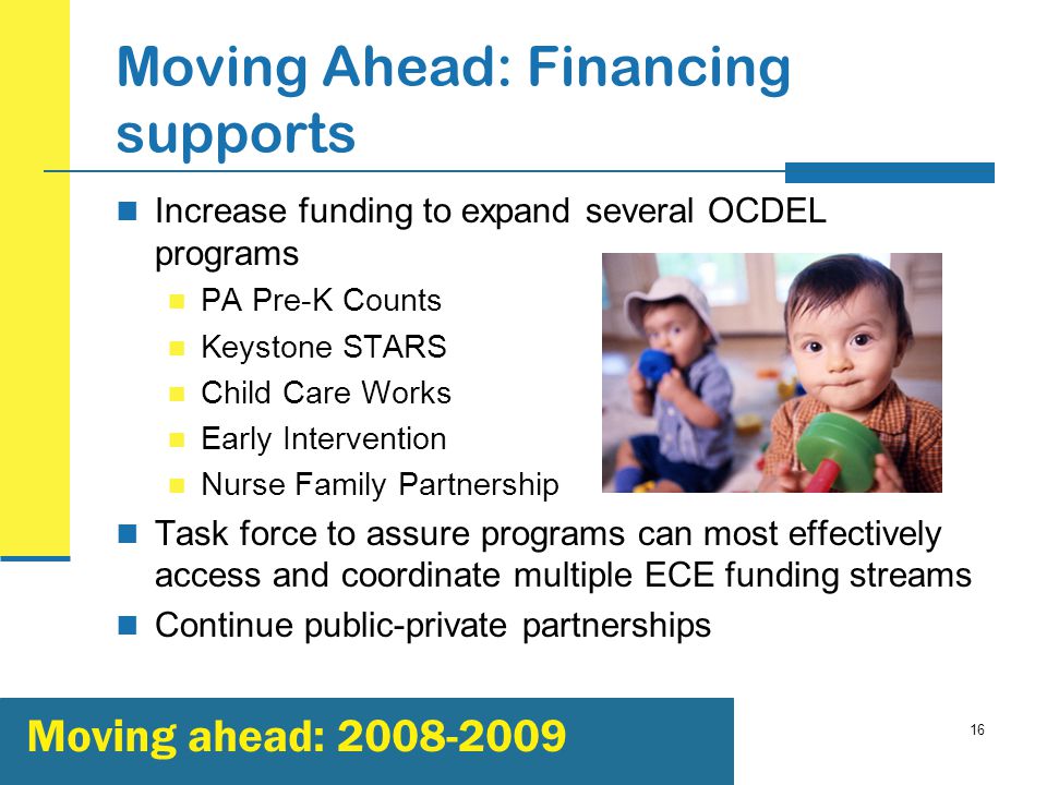 16 Moving Ahead: Financing supports Increase funding to expand several OCDEL programs PA Pre-K Counts Keystone STARS Child Care Works Early Intervention Nurse Family Partnership Task force to assure programs can most effectively access and coordinate multiple ECE funding streams Continue public-private partnerships Moving ahead: