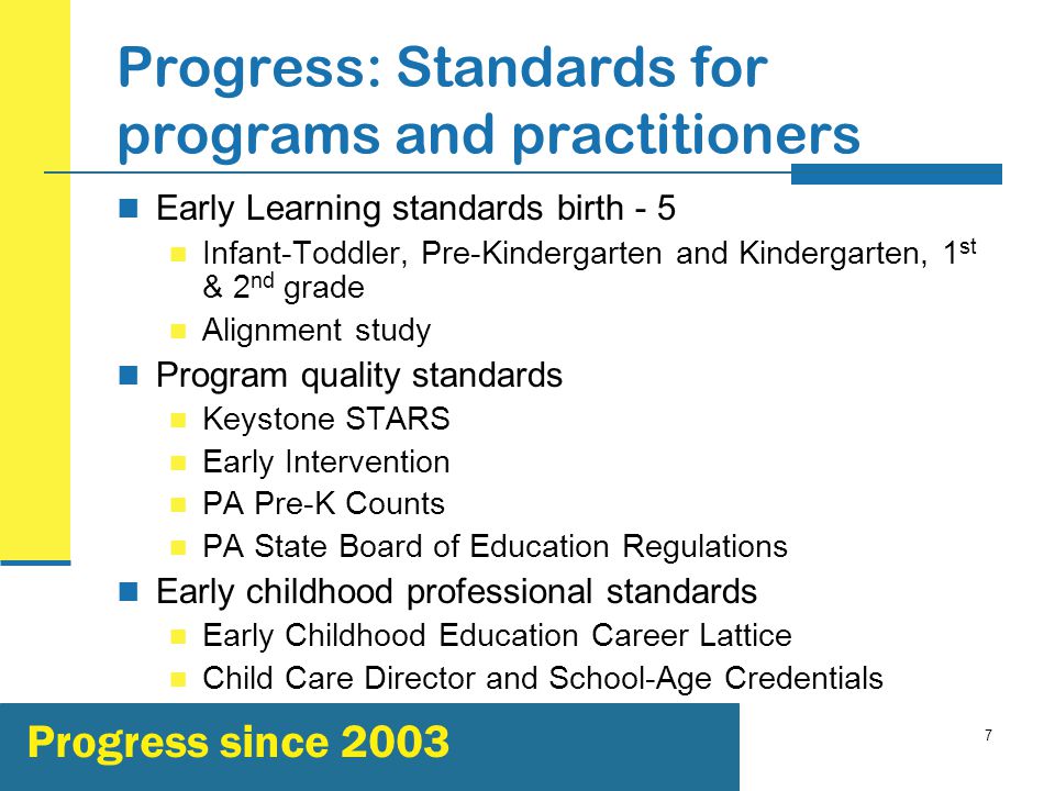 7 Progress: Standards for programs and practitioners Early Learning standards birth - 5 Infant-Toddler, Pre-Kindergarten and Kindergarten, 1 st & 2 nd grade Alignment study Program quality standards Keystone STARS Early Intervention PA Pre-K Counts PA State Board of Education Regulations Early childhood professional standards Early Childhood Education Career Lattice Child Care Director and School-Age Credentials Progress since 2003