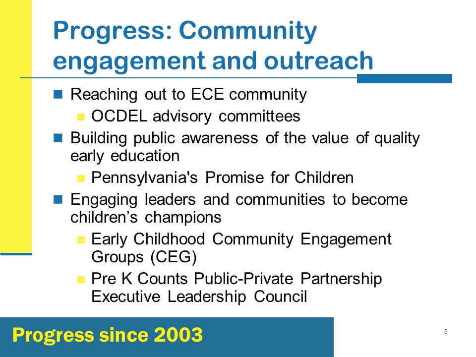 9 Progress: Community engagement and outreach Reaching out to ECE community OCDEL advisory committees Building public awareness of the value of quality early education Pennsylvania s Promise for Children Engaging leaders and communities to become children’s champions Early Childhood Community Engagement Groups (CEG) Pre K Counts Public-Private Partnership Executive Leadership Council Progress since 2003