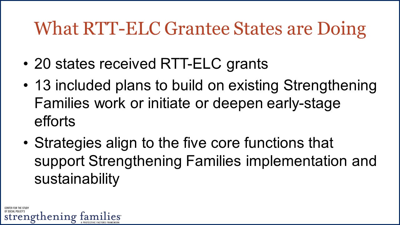 What RTT-ELC Grantee States are Doing 20 states received RTT-ELC grants 13 included plans to build on existing Strengthening Families work or initiate or deepen early-stage efforts Strategies align to the five core functions that support Strengthening Families implementation and sustainability