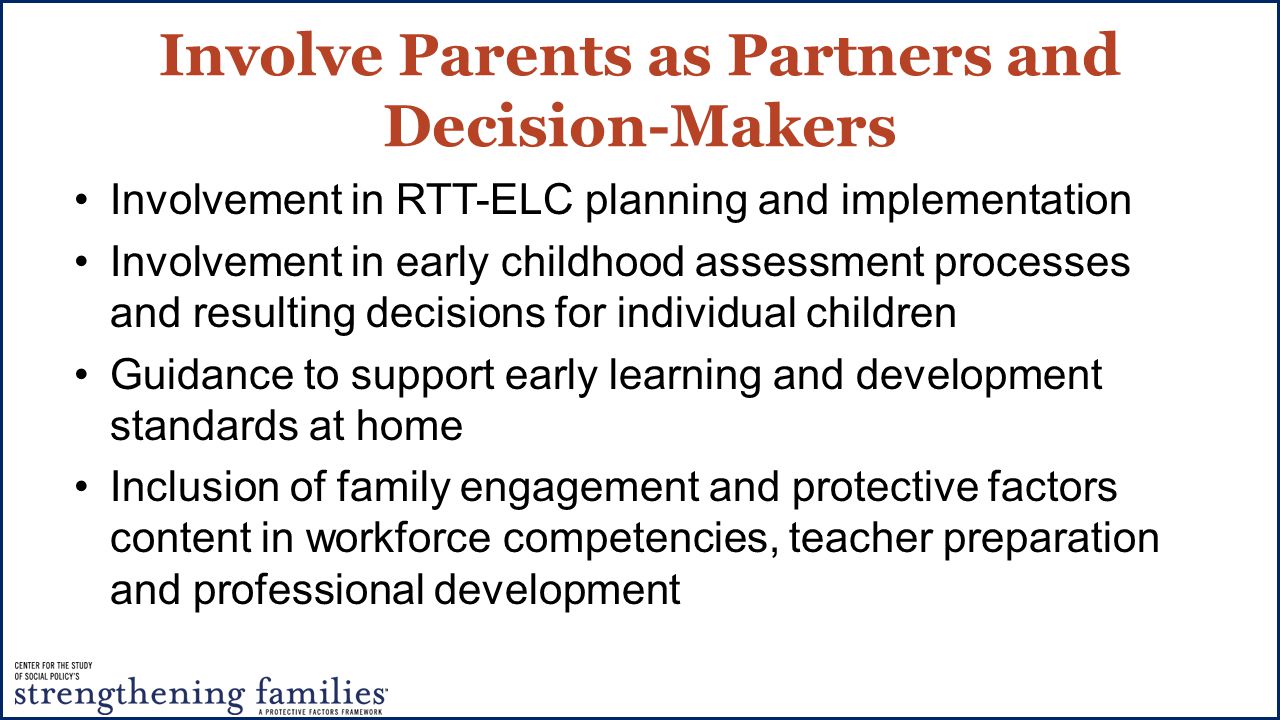Involve Parents as Partners and Decision-Makers Involvement in RTT-ELC planning and implementation Involvement in early childhood assessment processes and resulting decisions for individual children Guidance to support early learning and development standards at home Inclusion of family engagement and protective factors content in workforce competencies, teacher preparation and professional development