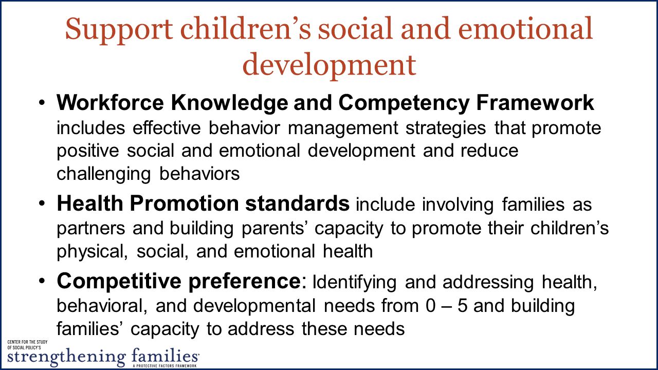 Support children’s social and emotional development Workforce Knowledge and Competency Framework includes effective behavior management strategies that promote positive social and emotional development and reduce challenging behaviors Health Promotion standards include involving families as partners and building parents’ capacity to promote their children’s physical, social, and emotional health Competitive preference: Identifying and addressing health, behavioral, and developmental needs from 0 – 5 and building families’ capacity to address these needs