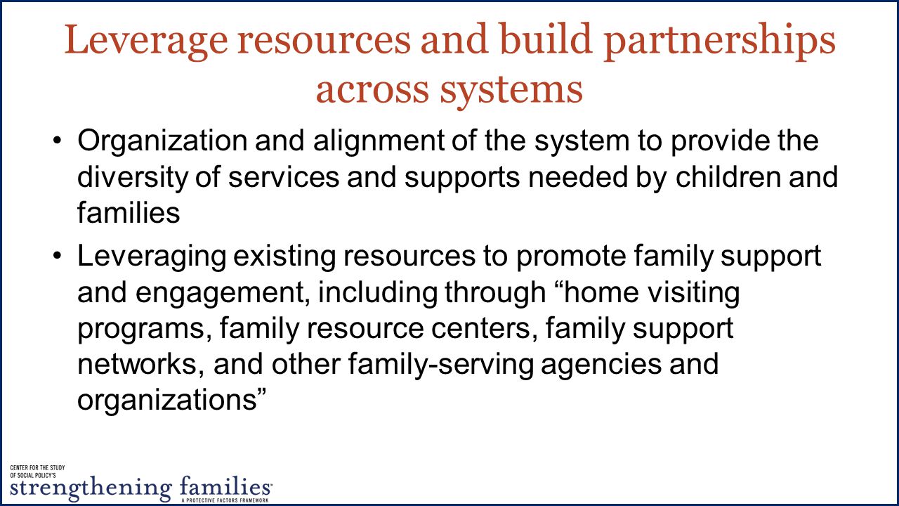 Leverage resources and build partnerships across systems Organization and alignment of the system to provide the diversity of services and supports needed by children and families Leveraging existing resources to promote family support and engagement, including through home visiting programs, family resource centers, family support networks, and other family-serving agencies and organizations