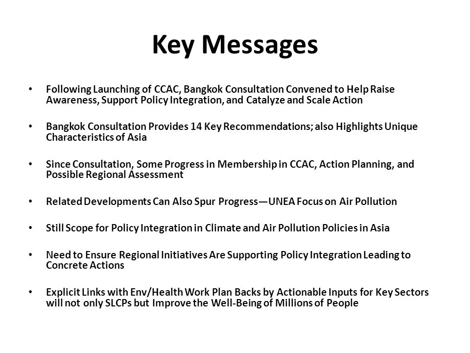 Key Messages Following Launching of CCAC, Bangkok Consultation Convened to Help Raise Awareness, Support Policy Integration, and Catalyze and Scale Action Bangkok Consultation Provides 14 Key Recommendations; also Highlights Unique Characteristics of Asia Since Consultation, Some Progress in Membership in CCAC, Action Planning, and Possible Regional Assessment Related Developments Can Also Spur Progress—UNEA Focus on Air Pollution Still Scope for Policy Integration in Climate and Air Pollution Policies in Asia Need to Ensure Regional Initiatives Are Supporting Policy Integration Leading to Concrete Actions Explicit Links with Env/Health Work Plan Backs by Actionable Inputs for Key Sectors will not only SLCPs but Improve the Well-Being of Millions of People