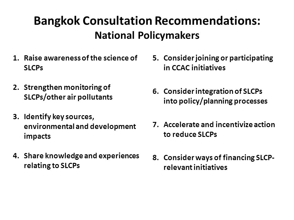 Bangkok Consultation Recommendations: National Policymakers 5.Consider joining or participating in CCAC initiatives 6.Consider integration of SLCPs into policy/planning processes 7.Accelerate and incentivize action to reduce SLCPs 8.Consider ways of financing SLCP- relevant initiatives 1.Raise awareness of the science of SLCPs 2.Strengthen monitoring of SLCPs/other air pollutants 3.Identify key sources, environmental and development impacts 4.Share knowledge and experiences relating to SLCPs