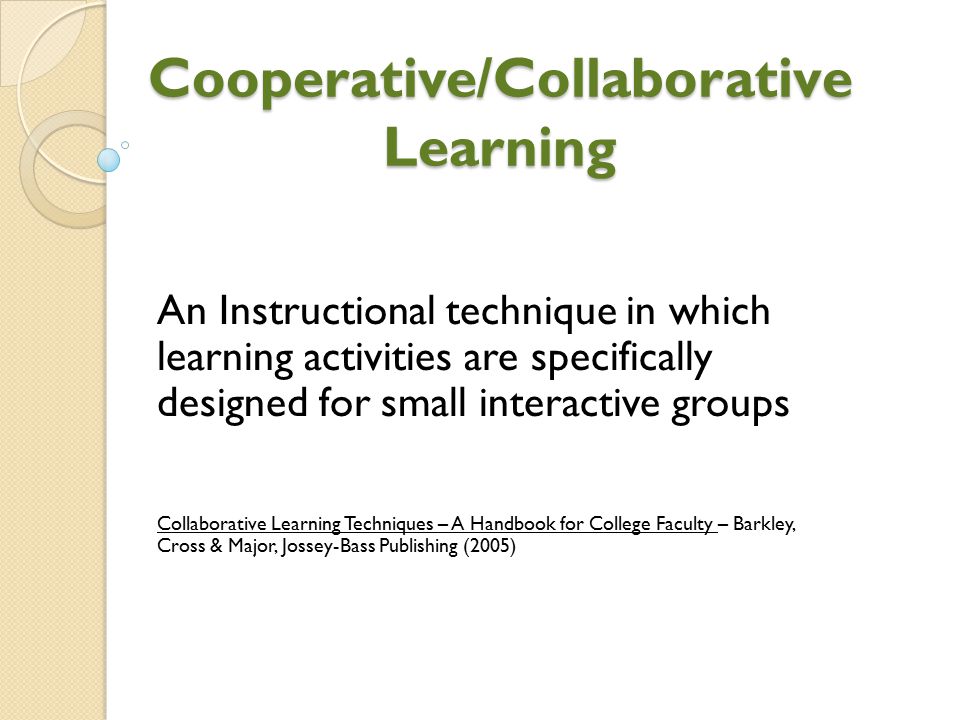 Cooperative/Collaborative Learning An Instructional technique in which learning activities are specifically designed for small interactive groups Collaborative Learning Techniques – A Handbook for College Faculty – Barkley, Cross & Major, Jossey-Bass Publishing (2005)