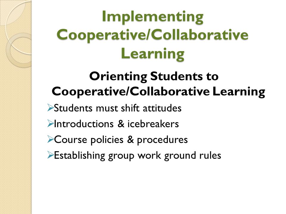 Implementing Cooperative/Collaborative Learning Orienting Students to Cooperative/Collaborative Learning  Students must shift attitudes  Introductions & icebreakers  Course policies & procedures  Establishing group work ground rules