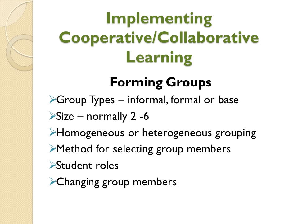 Implementing Cooperative/Collaborative Learning Forming Groups  Group Types – informal, formal or base  Size – normally 2 -6  Homogeneous or heterogeneous grouping  Method for selecting group members  Student roles  Changing group members