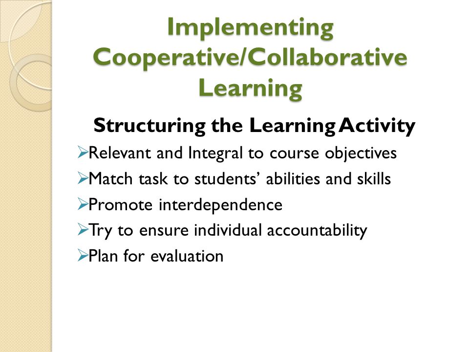 Implementing Cooperative/Collaborative Learning Structuring the Learning Activity  Relevant and Integral to course objectives  Match task to students’ abilities and skills  Promote interdependence  Try to ensure individual accountability  Plan for evaluation