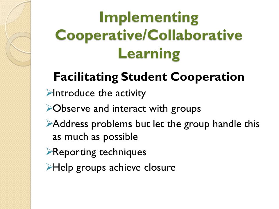 Implementing Cooperative/Collaborative Learning Facilitating Student Cooperation  Introduce the activity  Observe and interact with groups  Address problems but let the group handle this as much as possible  Reporting techniques  Help groups achieve closure