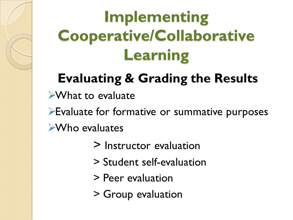 Implementing Cooperative/Collaborative Learning Evaluating & Grading the Results  What to evaluate  Evaluate for formative or summative purposes  Who evaluates > Instructor evaluation > Student self-evaluation > Peer evaluation > Group evaluation