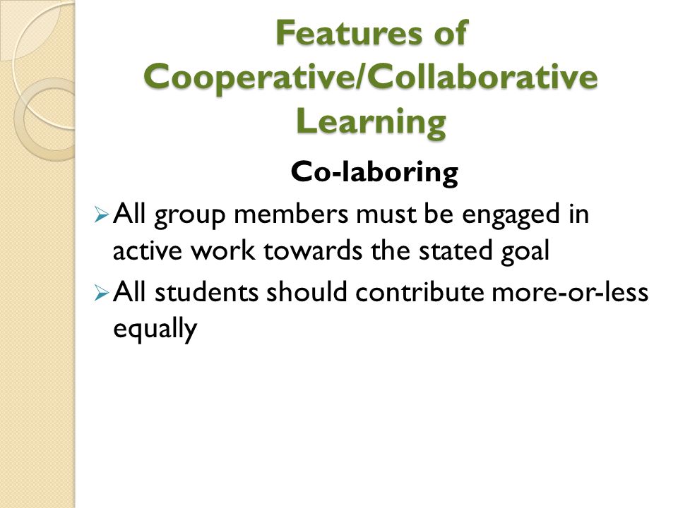 Features of Cooperative/Collaborative Learning Co-laboring  All group members must be engaged in active work towards the stated goal  All students should contribute more-or-less equally