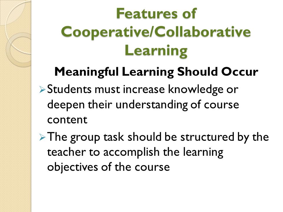 Features of Cooperative/Collaborative Learning Meaningful Learning Should Occur  Students must increase knowledge or deepen their understanding of course content  The group task should be structured by the teacher to accomplish the learning objectives of the course