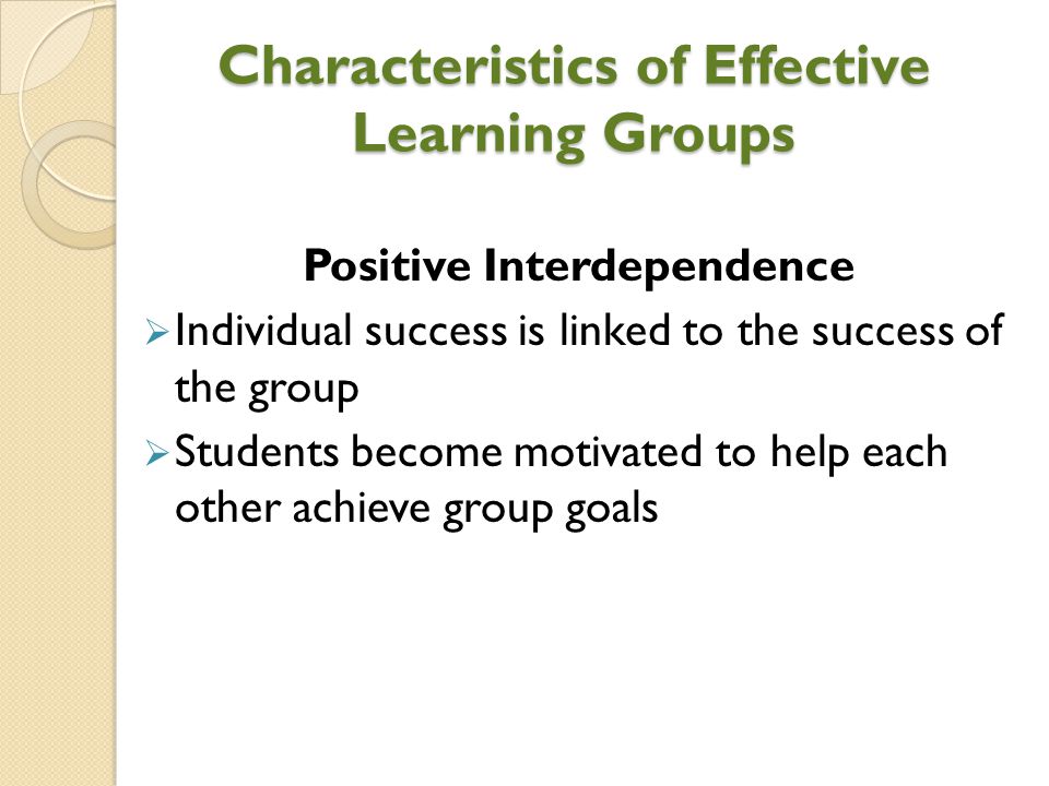 Characteristics of Effective Learning Groups Positive Interdependence  Individual success is linked to the success of the group  Students become motivated to help each other achieve group goals