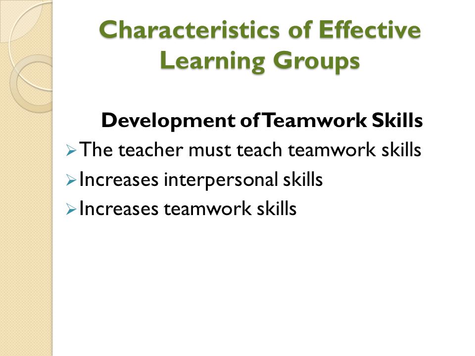 Characteristics of Effective Learning Groups Development of Teamwork Skills  The teacher must teach teamwork skills  Increases interpersonal skills  Increases teamwork skills