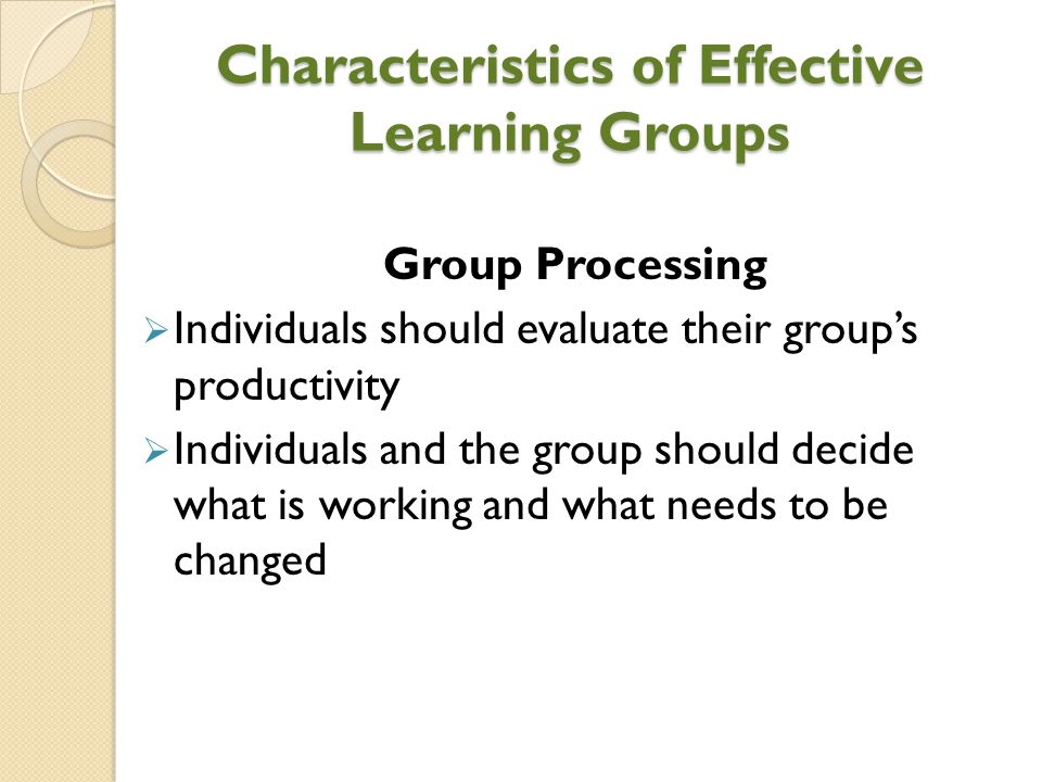 Characteristics of Effective Learning Groups Group Processing  Individuals should evaluate their group’s productivity  Individuals and the group should decide what is working and what needs to be changed