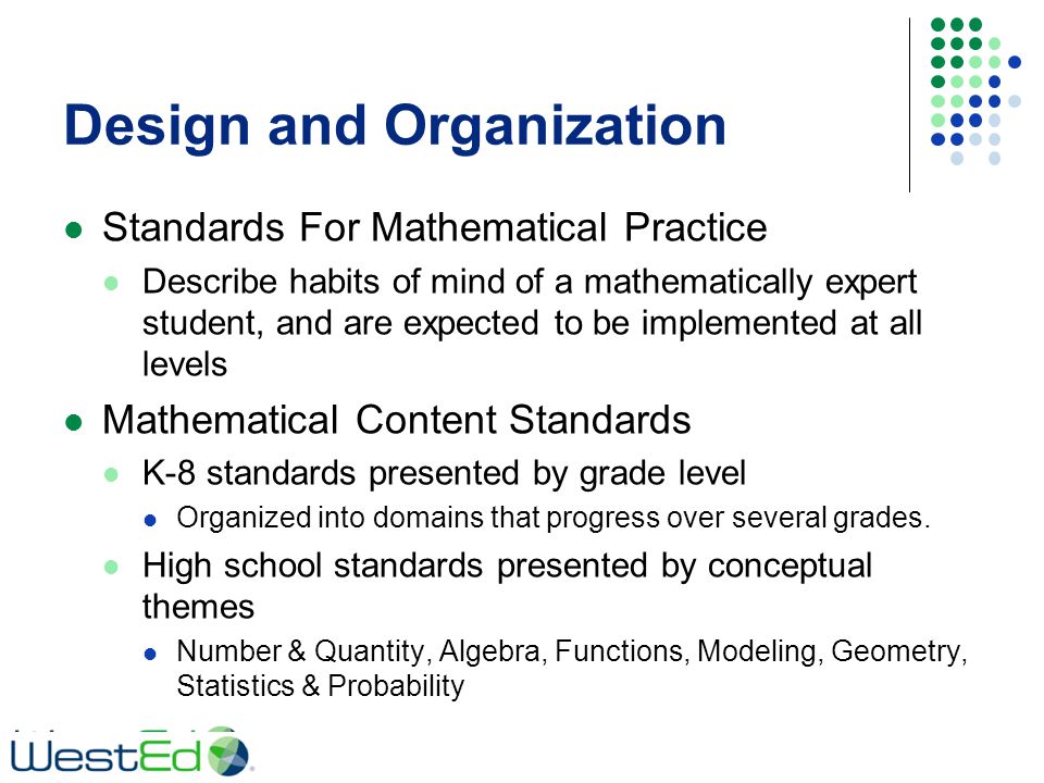 Design and Organization Standards For Mathematical Practice Describe habits of mind of a mathematically expert student, and are expected to be implemented at all levels Mathematical Content Standards K-8 standards presented by grade level Organized into domains that progress over several grades.