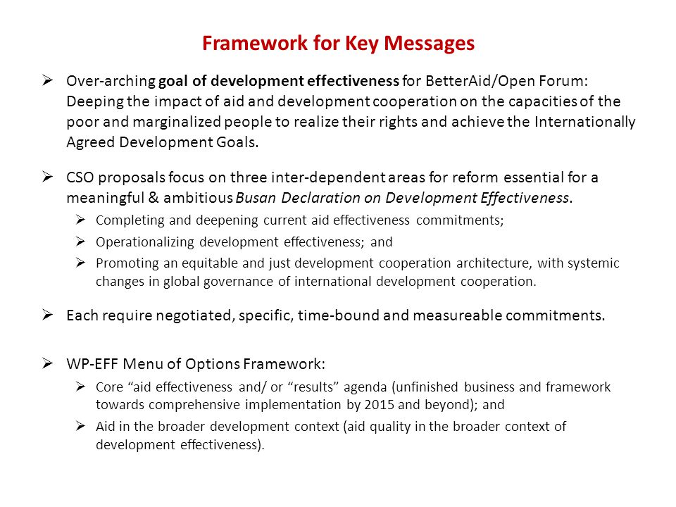Framework for Key Messages  Over-arching goal of development effectiveness for BetterAid/Open Forum: Deeping the impact of aid and development cooperation on the capacities of the poor and marginalized people to realize their rights and achieve the Internationally Agreed Development Goals.