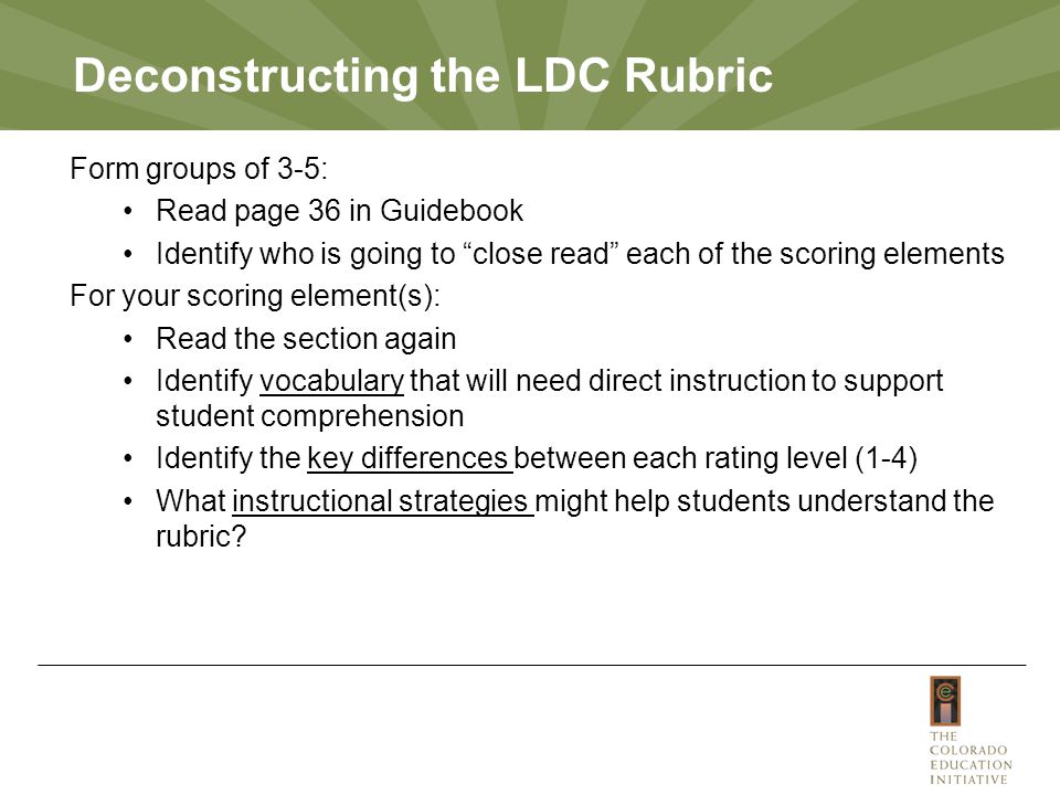 Deconstructing the LDC Rubric Form groups of 3-5: Read page 36 in Guidebook Identify who is going to close read each of the scoring elements For your scoring element(s): Read the section again Identify vocabulary that will need direct instruction to support student comprehension Identify the key differences between each rating level (1-4) What instructional strategies might help students understand the rubric