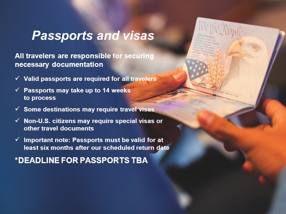 Passports and visas All travelers are responsible for securing necessary documentation Valid passports are required for all travelers Passports may take up to 14 weeks to process Some destinations may require travel visas Non-U.S.