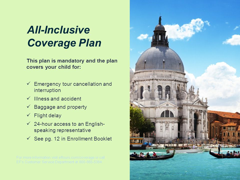 All-Inclusive Coverage Plan This plan is mandatory and the plan covers your child for: Emergency tour cancellation and interruption Illness and accident Baggage and property Flight delay 24-hour access to an English- speaking representative See pg.