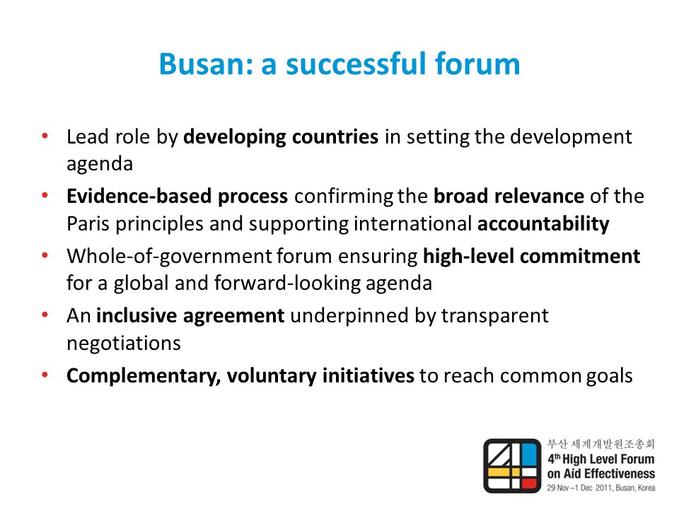 Busan: a successful forum Lead role by developing countries in setting the development agenda Evidence-based process confirming the broad relevance of the Paris principles and supporting international accountability Whole-of-government forum ensuring high-level commitment for a global and forward-looking agenda An inclusive agreement underpinned by transparent negotiations Complementary, voluntary initiatives to reach common goals