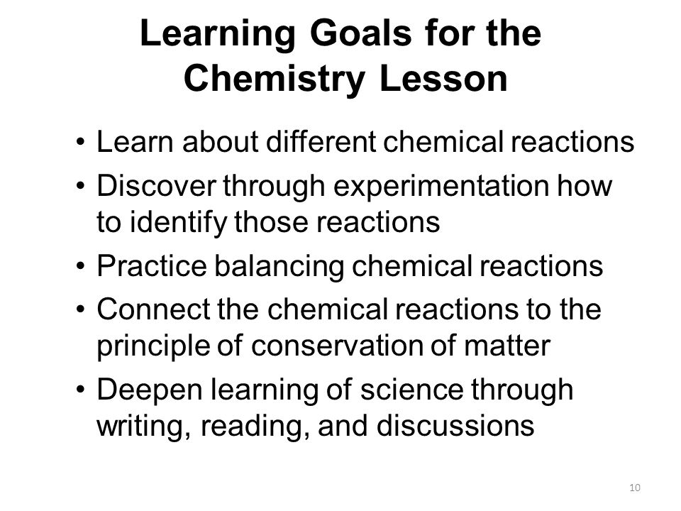 Learning Goals for the Chemistry Lesson Learn about different chemical reactions Discover through experimentation how to identify those reactions Practice balancing chemical reactions Connect the chemical reactions to the principle of conservation of matter Deepen learning of science through writing, reading, and discussions 10