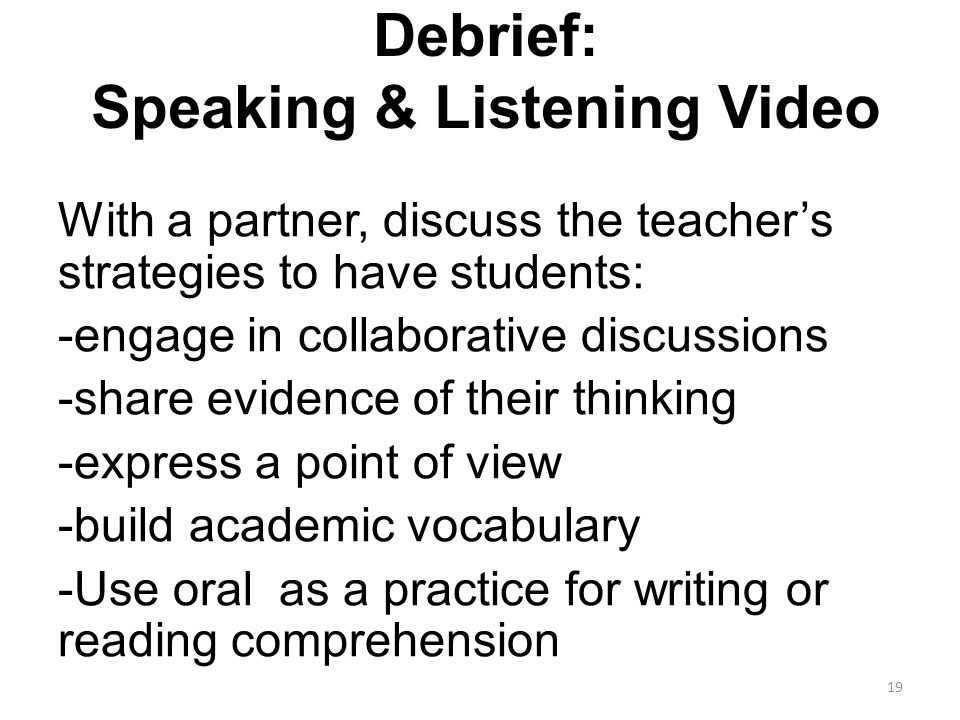 Debrief: Speaking & Listening Video With a partner, discuss the teacher’s strategies to have students: -engage in collaborative discussions -share evidence of their thinking -express a point of view -build academic vocabulary -Use oral as a practice for writing or reading comprehension 19