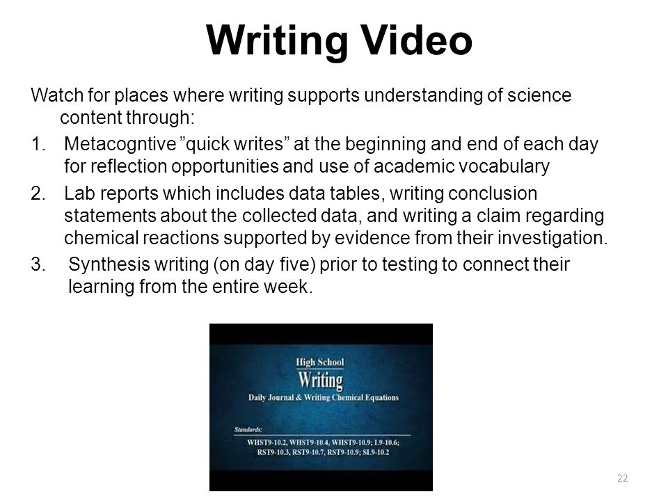 Writing Video Watch for places where writing supports understanding of science content through: 1.Metacogntive quick writes at the beginning and end of each day for reflection opportunities and use of academic vocabulary 2.Lab reports which includes data tables, writing conclusion statements about the collected data, and writing a claim regarding chemical reactions supported by evidence from their investigation.