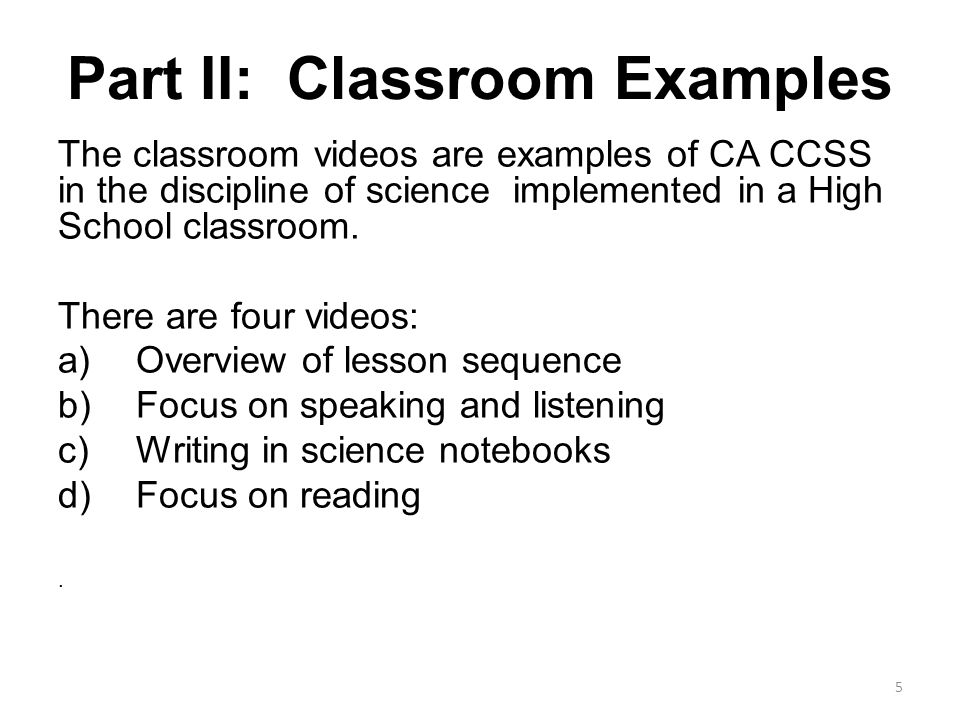 Part II: Classroom Examples The classroom videos are examples of CA CCSS in the discipline of science implemented in a High School classroom.