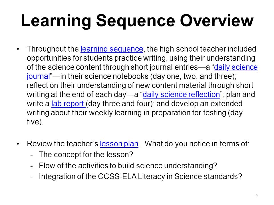 Learning Sequence Overview Throughout the learning sequence, the high school teacher included opportunities for students practice writing, using their understanding of the science content through short journal entries—a daily science journal —in their science notebooks (day one, two, and three); reflect on their understanding of new content material through short writing at the end of each day—a daily science reflection ; plan and write a lab report (day three and four); and develop an extended writing about their weekly learning in preparation for testing (day five).learning sequencedaily science journaldaily science reflectionlab report Review the teacher’s lesson plan.