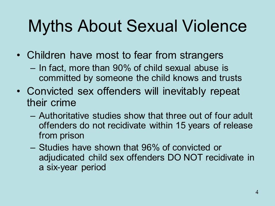 4 Myths About Sexual Violence Children have most to fear from strangers –In fact, more than 90% of child sexual abuse is committed by someone the child knows and trusts Convicted sex offenders will inevitably repeat their crime –Authoritative studies show that three out of four adult offenders do not recidivate within 15 years of release from prison –Studies have shown that 96% of convicted or adjudicated child sex offenders DO NOT recidivate in a six-year period